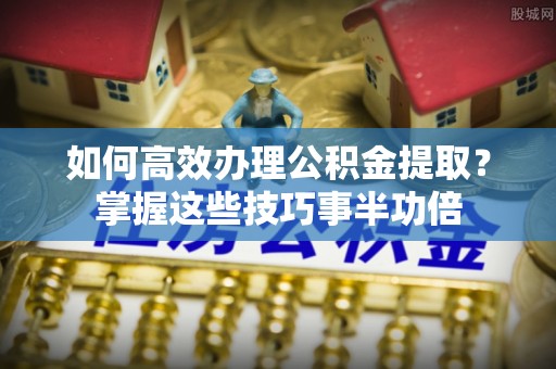 句容如何高效办理公积金提取？掌握这些技巧事半功倍