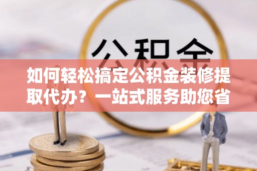 句容如何轻松搞定公积金装修提取代办？一站式服务助您省时省心