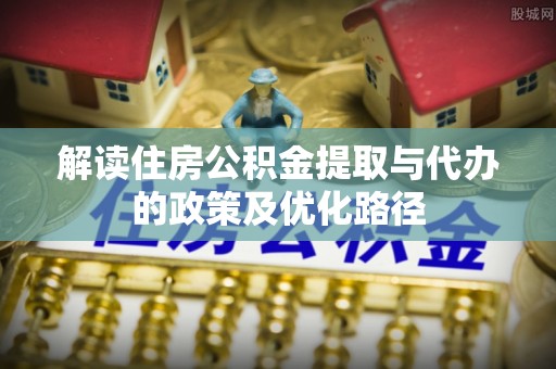 句容解读住房公积金提取与代办的政策及优化路径