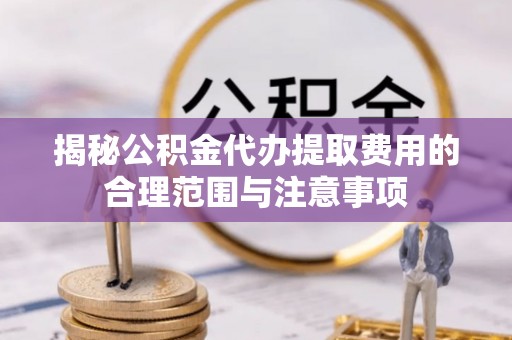 句容揭秘公积金代办提取费用的合理范围与注意事项