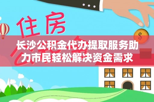 句容长沙公积金代办提取服务助力市民轻松解决资金需求