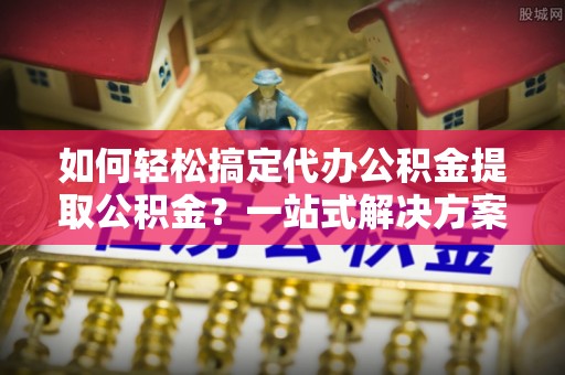 句容如何轻松搞定代办公积金提取公积金？一站式解决方案