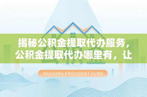 句容揭秘公积金提取代办服务，公积金提取代办哪里有，让你省时省心的解决方案