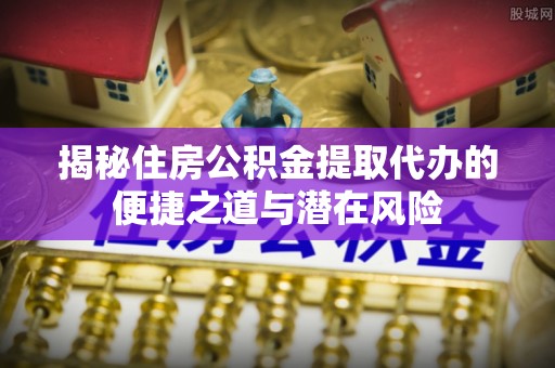 句容揭秘住房公积金提取代办的便捷之道与潜在风险