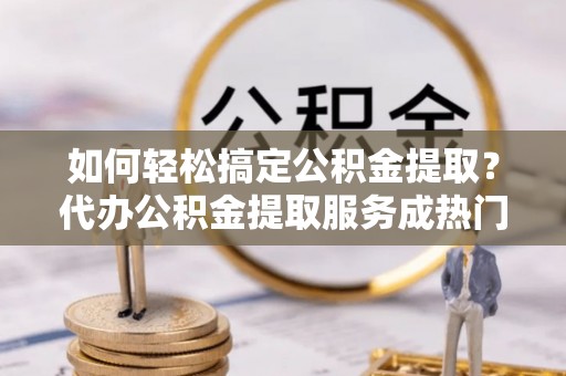 句容如何轻松搞定公积金提取？代办公积金提取服务成热门选择