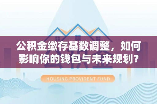 句容公积金缴存基数调整，如何影响你的钱包与未来规划？