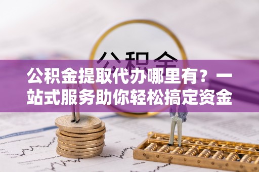 句容公积金提取代办哪里有？一站式服务助你轻松搞定资金难题