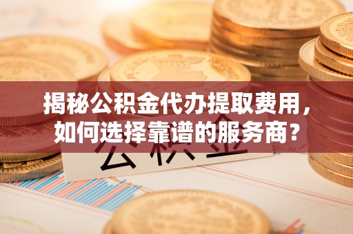 句容揭秘公积金代办提取费用，如何选择靠谱的服务商？