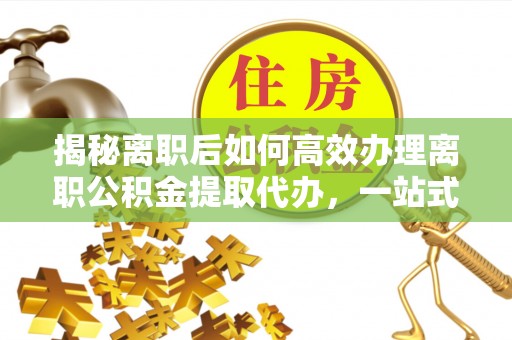 句容揭秘离职后如何高效办理离职公积金提取代办，一站式服务全解析