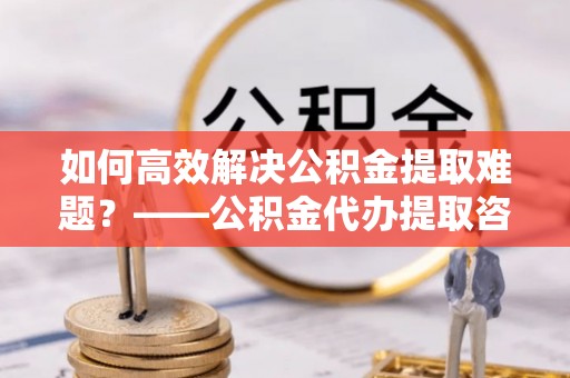 句容如何高效解决公积金提取难题？——公积金代办提取咨询服务全解析