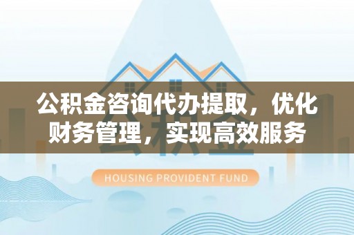 句容公积金咨询代办提取，优化财务管理，实现高效服务
