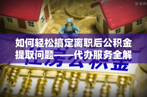 句容如何轻松搞定离职后公积金提取问题——代办服务全解析