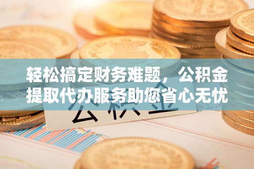 句容轻松搞定财务难题，公积金提取代办服务助您省心无忧