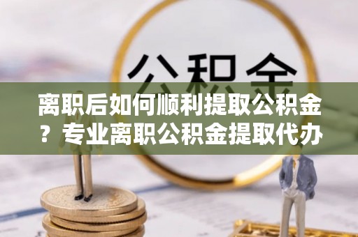 句容离职后如何顺利提取公积金？专业离职公积金提取代办服务指南