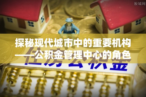 句容探秘现代城市中的重要机构——公积金管理中心的角色与使命