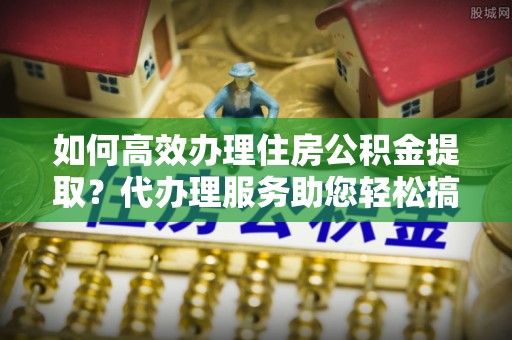 句容如何高效办理住房公积金提取？代办理服务助您轻松搞定