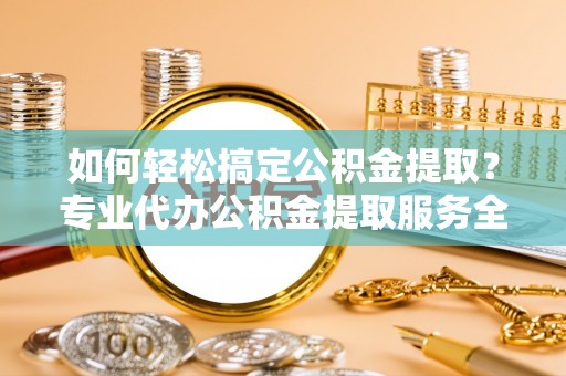 句容如何轻松搞定公积金提取？专业代办公积金提取服务全解析
