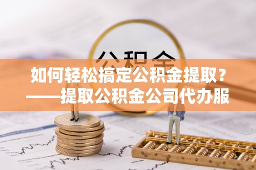 句容如何轻松搞定公积金提取？——提取公积金公司代办服务全解析
