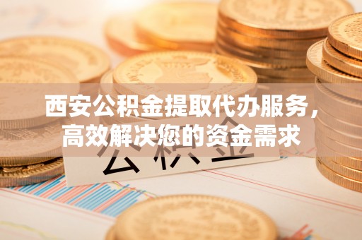 句容西安公积金提取代办服务，高效解决您的资金需求