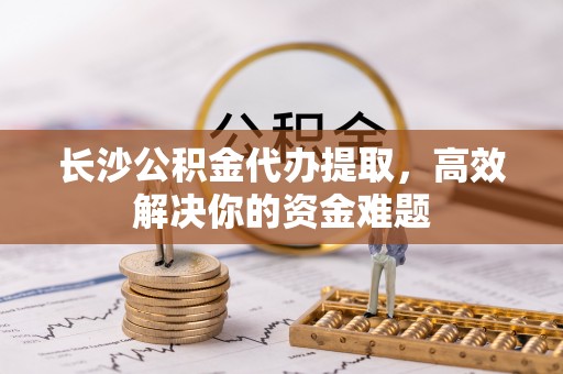 句容长沙公积金代办提取，高效解决你的资金难题