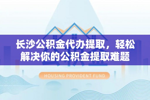 句容长沙公积金代办提取，轻松解决你的公积金提取难题