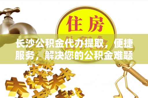 句容长沙公积金代办提取，便捷服务，解决您的公积金难题