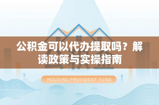 句容公积金可以代办提取吗？解读政策与实操指南