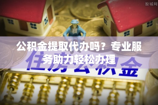 句容公积金提取代办吗？专业服务助力轻松办理