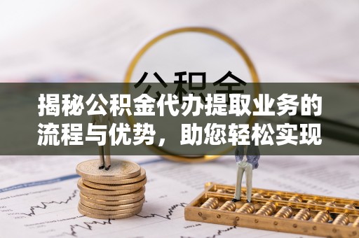 句容揭秘公积金代办提取业务的流程与优势，助您轻松实现资金利用最大化