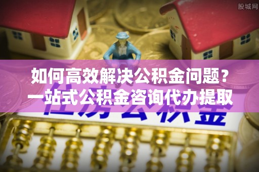 句容如何高效解决公积金问题？一站式公积金咨询代办提取服务全解析