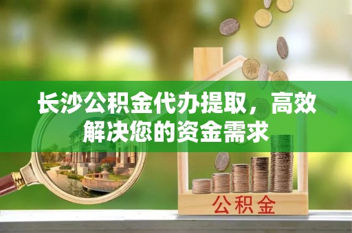 句容长沙公积金代办提取，高效解决您的资金需求