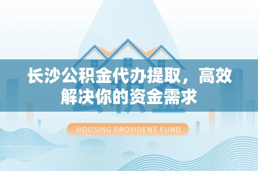 句容长沙公积金代办提取，高效解决你的资金需求