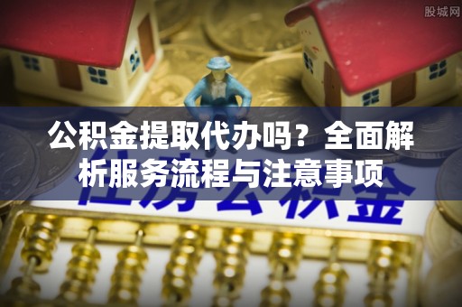 句容公积金提取代办吗？全面解析服务流程与注意事项