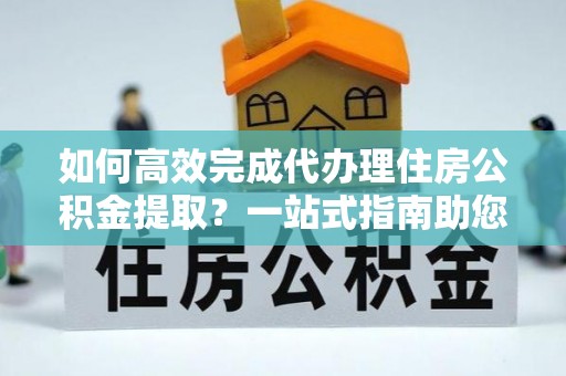 句容如何高效完成代办理住房公积金提取？一站式指南助您轻松搞定