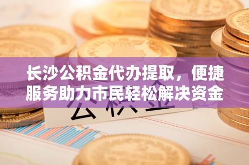 句容长沙公积金代办提取，便捷服务助力市民轻松解决资金需求