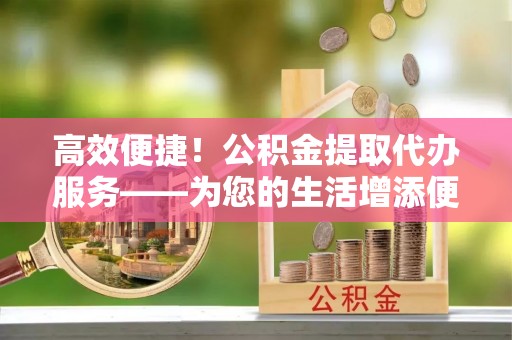句容高效便捷！公积金提取代办服务——为您的生活增添便利