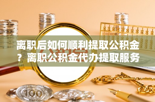 句容离职后如何顺利提取公积金？离职公积金代办提取服务来帮忙