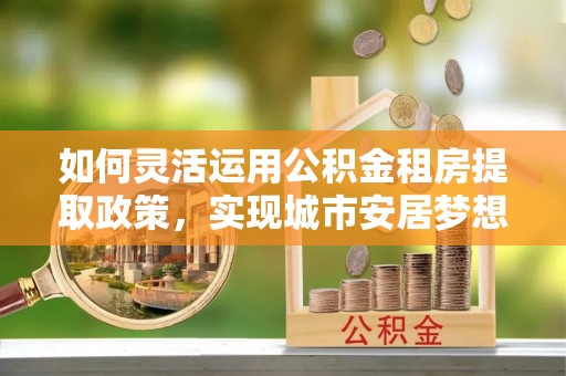 句容如何灵活运用公积金租房提取政策，实现城市安居梦想