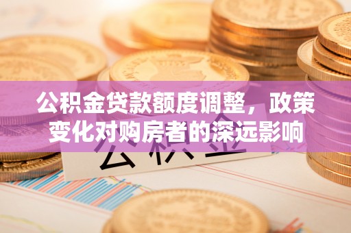 句容公积金贷款额度调整，政策变化对购房者的深远影响