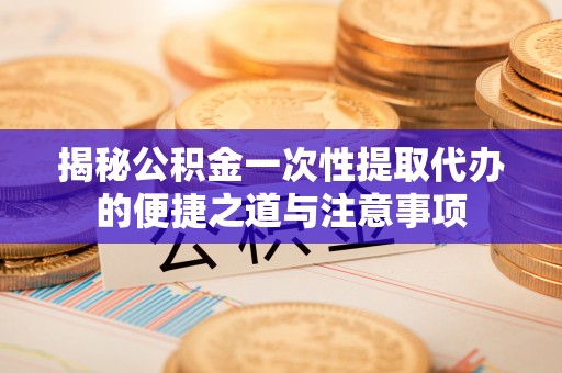 句容揭秘公积金一次性提取代办的便捷之道与注意事项
